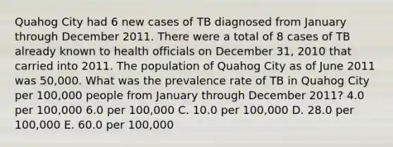 Quahog City had 6 new cases of TB diagnosed from January through December 2011. There were a total of 8 cases of TB already known to health officials on December 31, 2010 that carried into 2011. The population of Quahog City as of June 2011 was 50,000. What was the prevalence rate of TB in Quahog City per 100,000 people from January through December 2011? 4.0 per 100,000 6.0 per 100,000 C. 10.0 per 100,000 D. 28.0 per 100,000 E. 60.0 per 100,000