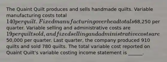 The Quaint Quilt produces and sells handmade quilts. Variable manufacturing costs total 140 per quilt. Fixed manufacturing overhead totals68,250 per quarter. Variable selling and administrative costs are 19 per quilt sold, and fixed selling and administrative costs are50,000 per quarter. Last quarter, the company produced 910 quilts and sold 780 quilts. The total variable cost reported on Quaint Quilt's variable costing <a href='https://www.questionai.com/knowledge/kCPMsnOwdm-income-statement' class='anchor-knowledge'>income statement</a> is ______.