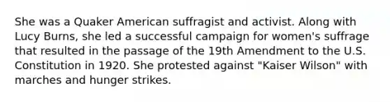 She was a Quaker American suffragist and activist. Along with Lucy Burns, she led a successful campaign for women's suffrage that resulted in the passage of the 19th Amendment to the U.S. Constitution in 1920. She protested against "Kaiser Wilson" with marches and hunger strikes.