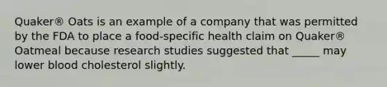 Quaker® Oats is an example of a company that was permitted by the FDA to place a food-specific health claim on Quaker® Oatmeal because research studies suggested that _____ may lower blood cholesterol slightly.