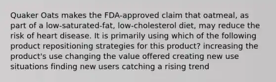 Quaker Oats makes the FDA-approved claim that oatmeal, as part of a low-saturated-fat, low-cholesterol diet, may reduce the risk of heart disease. It is primarily using which of the following product repositioning strategies for this product? increasing the product's use changing the value offered creating new use situations finding new users catching a rising trend