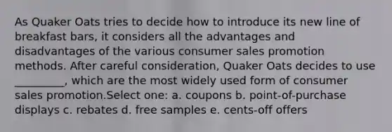 As Quaker Oats tries to decide how to introduce its new line of breakfast bars, it considers all the advantages and disadvantages of the various consumer sales promotion methods. After careful consideration, Quaker Oats decides to use _________, which are the most widely used form of consumer sales promotion.Select one: a. coupons b. point-of-purchase displays c. rebates d. free samples e. cents-off offers