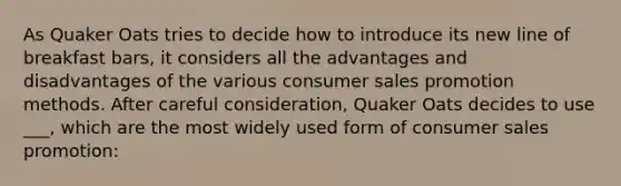 As Quaker Oats tries to decide how to introduce its new line of breakfast bars, it considers all the advantages and disadvantages of the various consumer sales promotion methods. After careful consideration, Quaker Oats decides to use ___, which are the most widely used form of consumer sales promotion: