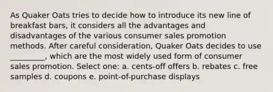 As Quaker Oats tries to decide how to introduce its new line of breakfast bars, it considers all the advantages and disadvantages of the various consumer sales promotion methods. After careful consideration, Quaker Oats decides to use _________, which are the most widely used form of consumer sales promotion. Select one: a. cents-off offers b. rebates c. free samples d. coupons e. point-of-purchase displays