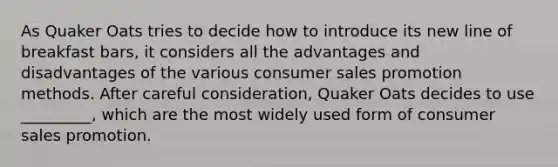 As Quaker Oats tries to decide how to introduce its new line of breakfast bars, it considers all the advantages and disadvantages of the various consumer sales promotion methods. After careful consideration, Quaker Oats decides to use _________, which are the most widely used form of consumer sales promotion.