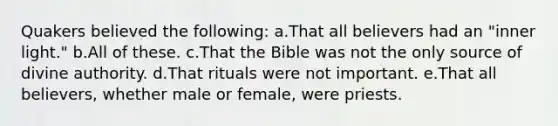 Quakers believed the following: a.That all believers had an "inner light." b.All of these. c.That the Bible was not the only source of divine authority. d.That rituals were not important. e.That all believers, whether male or female, were priests.