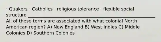 · Quakers · Catholics · religious tolerance · flexible social structure ________________________________________________________ All of these terms are associated with what colonial North American region? A) New England B) West Indies C) Middle Colonies D) Southern Colonies