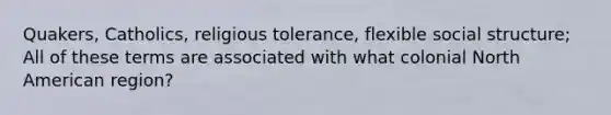 Quakers, Catholics, religious tolerance, flexible social structure; All of these terms are associated with what colonial North American region?