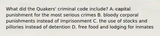 What did the Quakers' criminal code include? A. capital punishment for the most serious crimes B. bloody corporal punishments instead of imprisonment C. the use of stocks and pillories instead of detention D. free food and lodging for inmates