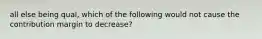 all else being qual, which of the following would not cause the contribution margin to decrease?