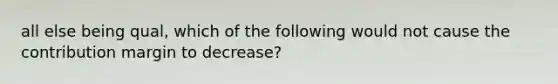 all else being qual, which of the following would not cause the contribution margin to decrease?