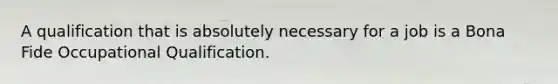 A qualification that is absolutely necessary for a job is a Bona Fide Occupational Qualification.