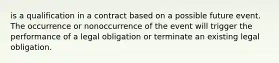 is a qualification in a contract based on a possible future event. The occurrence or nonoccurrence of the event will trigger the performance of a legal obligation or terminate an existing legal obligation.