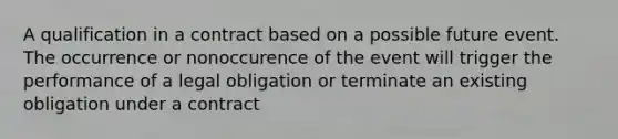 A qualification in a contract based on a possible future event. The occurrence or nonoccurence of the event will trigger the performance of a legal obligation or terminate an existing obligation under a contract