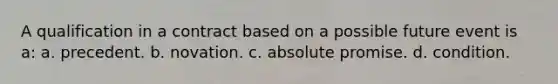 A qualification in a contract based on a possible future event is a: a. precedent. b. novation. c. absolute promise. d. condition.