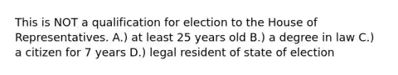 This is NOT a qualification for election to the House of Representatives. A.) at least 25 years old B.) a degree in law C.) a citizen for 7 years D.) legal resident of state of election