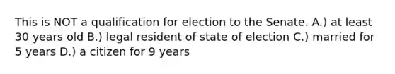 This is NOT a qualification for election to the Senate. A.) at least 30 years old B.) legal resident of state of election C.) married for 5 years D.) a citizen for 9 years