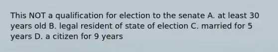 This NOT a qualification for election to the senate A. at least 30 years old B. legal resident of state of election C. married for 5 years D. a citizen for 9 years