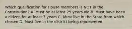 Which qualification for House members is NOT in the Constitution? A. Must be at least 25 years old B. Must have been a citizen for at least 7 years C. Must live in the State from which chosen D. Must live in the district being represented