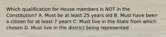 Which qualification for House members is NOT in the Constitution? A. Must be at least 25 years old B. Must have been a citizen for at least 7 years C. Must live in the State from which chosen D. Must live in the district being represented