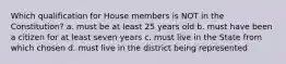 Which qualification for House members is NOT in the Constitution? a. must be at least 25 years old b. must have been a citizen for at least seven years c. must live in the State from which chosen d. must live in the district being represented