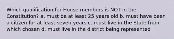 Which qualification for House members is NOT in the Constitution? a. must be at least 25 years old b. must have been a citizen for at least seven years c. must live in the State from which chosen d. must live in the district being represented