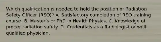 Which qualification is needed to hold the position of Radiation Safety Officer (RSO)? A. Satisfactory completion of RSO training course. B. Master's or PhD in Health Physics. C. Knowledge of proper radiation safety. D. Credentials as a Radiologist or well qualified physician.