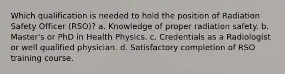 Which qualification is needed to hold the position of Radiation Safety Officer (RSO)? a. Knowledge of proper radiation safety. b. Master's or PhD in Health Physics. c. Credentials as a Radiologist or well qualified physician. d. Satisfactory completion of RSO training course.