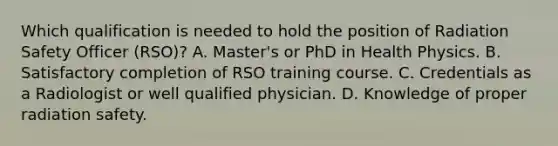 Which qualification is needed to hold the position of Radiation Safety Officer (RSO)? A. Master's or PhD in Health Physics. B. Satisfactory completion of RSO training course. C. Credentials as a Radiologist or well qualified physician. D. Knowledge of proper radiation safety.