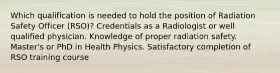 Which qualification is needed to hold the position of Radiation Safety Officer (RSO)? Credentials as a Radiologist or well qualified physician. Knowledge of proper radiation safety. Master's or PhD in Health Physics. Satisfactory completion of RSO training course