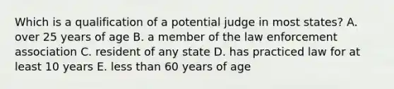 Which is a qualification of a potential judge in most states? A. over 25 years of age B. a member of the law enforcement association C. resident of any state D. has practiced law for at least 10 years E. less than 60 years of age