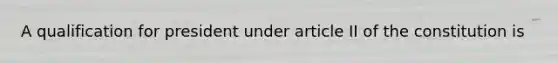A qualification for president under article II of the constitution is