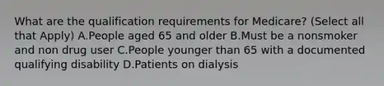 What are the qualification requirements for Medicare? (Select all that Apply) A.People aged 65 and older B.Must be a nonsmoker and non drug user C.People younger than 65 with a documented qualifying disability D.Patients on dialysis