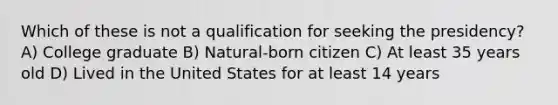 Which of these is not a qualification for seeking the presidency? A) College graduate B) Natural-born citizen C) At least 35 years old D) Lived in the United States for at least 14 years