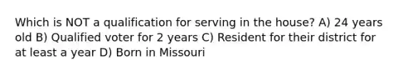 Which is NOT a qualification for serving in the house? A) 24 years old B) Qualified voter for 2 years C) Resident for their district for at least a year D) Born in Missouri