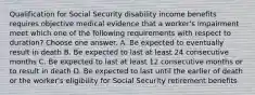 Qualification for Social Security disability income benefits requires objective medical evidence that a worker's impairment meet which one of the following requirements with respect to duration? Choose one answer. A. Be expected to eventually result in death B. Be expected to last at least 24 consecutive months C. Be expected to last at least 12 consecutive months or to result in death D. Be expected to last until the earlier of death or the worker's eligibility for Social Security retirement benefits