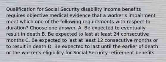 Qualification for Social Security disability income benefits requires objective medical evidence that a worker's impairment meet which one of the following requirements with respect to duration? Choose one answer. A. Be expected to eventually result in death B. Be expected to last at least 24 consecutive months C. Be expected to last at least 12 consecutive months or to result in death D. Be expected to last until the earlier of death or the worker's eligibility for Social Security retirement benefits