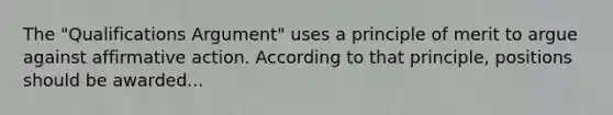 The "Qualifications Argument" uses a principle of merit to argue against affirmative action. According to that principle, positions should be awarded...