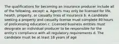 The qualifications for becoming an insurance producer include all of the following, except: a. Agents may only be licensed for life, health, property, or casualty lines of insurance b. A candidate seeking a property and casualty license must complete 40 hours of prelicensing education c. Licensed business entities must designate an individual producer to be responsible for the entity's compliance with all regulatory requirements d. The candidate must be at least 18 years of age