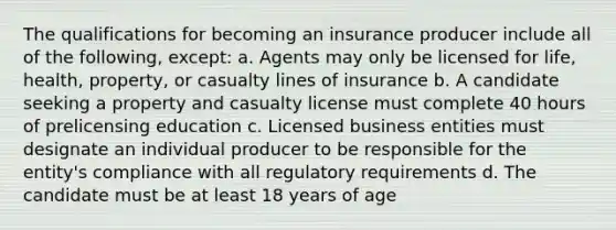 The qualifications for becoming an insurance producer include all of the following, except: a. Agents may only be licensed for life, health, property, or casualty lines of insurance b. A candidate seeking a property and casualty license must complete 40 hours of prelicensing education c. Licensed business entities must designate an individual producer to be responsible for the entity's compliance with all regulatory requirements d. The candidate must be at least 18 years of age