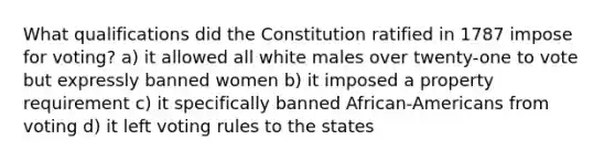 What qualifications did the Constitution ratified in 1787 impose for voting? a) it allowed all white males over twenty-one to vote but expressly banned women b) it imposed a property requirement c) it specifically banned African-Americans from voting d) it left voting rules to the states