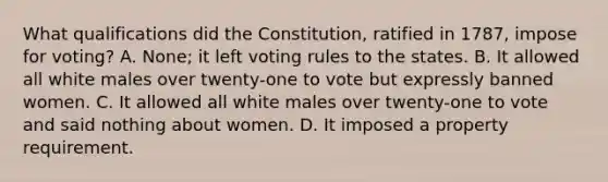 What qualifications did the Constitution, ratified in 1787, impose for voting? A. None; it left voting rules to the states. B. It allowed all white males over twenty-one to vote but expressly banned women. C. It allowed all white males over twenty-one to vote and said nothing about women. D. It imposed a property requirement.