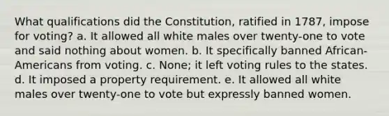 What qualifications did the Constitution, ratified in 1787, impose for voting? a. It allowed all white males over twenty-one to vote and said nothing about women. b. It specifically banned African-Americans from voting. c. None; it left voting rules to the states. d. It imposed a property requirement. e. It allowed all white males over twenty-one to vote but expressly banned women.