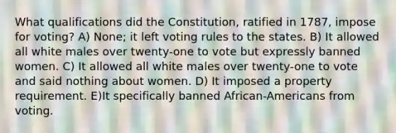 What qualifications did the Constitution, ratified in 1787, impose for voting? A) None; it left voting rules to the states. B) It allowed all white males over twenty-one to vote but expressly banned women. C) It allowed all white males over twenty-one to vote and said nothing about women. D) It imposed a property requirement. E)It specifically banned African-Americans from voting.