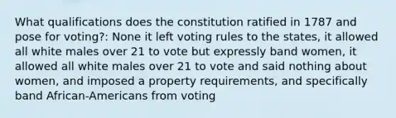 What qualifications does the constitution ratified in 1787 and pose for voting?: None it left voting rules to the states, it allowed all white males over 21 to vote but expressly band women, it allowed all white males over 21 to vote and said nothing about women, and imposed a property requirements, and specifically band African-Americans from voting