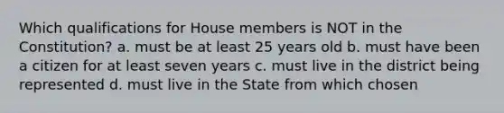 Which qualifications for House members is NOT in the Constitution? a. must be at least 25 years old b. must have been a citizen for at least seven years c. must live in the district being represented d. must live in the State from which chosen