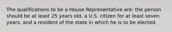 The qualifications to be a House Representative are: the person should be at least 25 years old, a U.S. citizen for at least seven years, and a resident of the state in which he is to be elected.