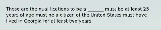 These are the qualifications to be a _______ must be at least 25 years of age must be a citizen of the United States must have lived in Georgia for at least two years