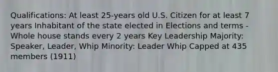 Qualifications: At least 25-years old U.S. Citizen for at least 7 years Inhabitant of the state elected in Elections and terms - Whole house stands every 2 years Key Leadership Majority: Speaker, Leader, Whip Minority: Leader Whip Capped at 435 members (1911)