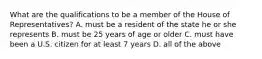 What are the qualifications to be a member of the House of Representatives? A. must be a resident of the state he or she represents B. must be 25 years of age or older C. must have been a U.S. citizen for at least 7 years D. all of the above